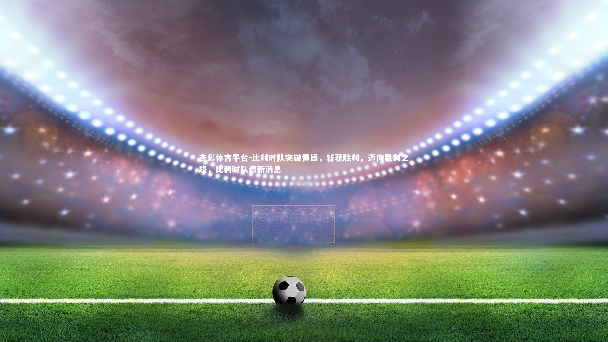 比利时队突破僵局,斩获胜利,迈向胜利之路,比利时队最新消息